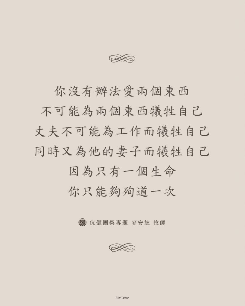 你沒有辦法愛兩個東西，你不可能為兩個東西犧牲自己，丈夫不可能為工作而犧牲自己，同時又為他的妻子而犧牲自己。因為只有一個生命，你只能夠殉道一次。(基督徒的婚姻觀 麥安迪)