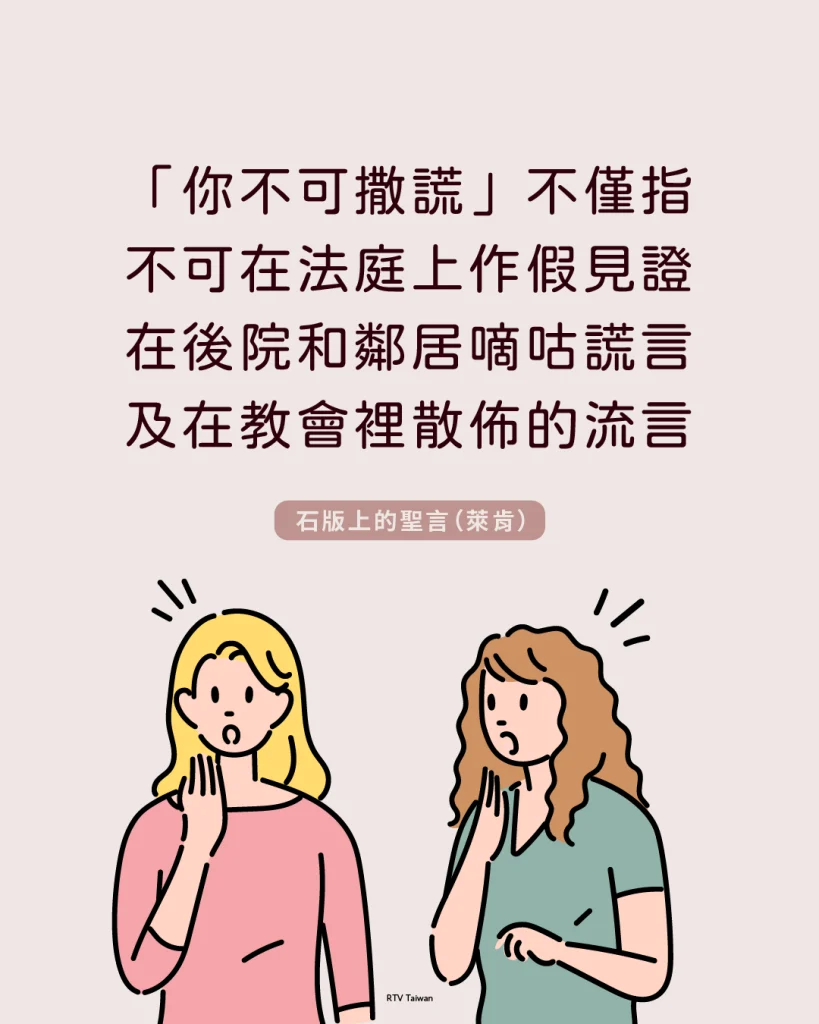 第九誡是說「你不可撒謊」，不僅指人們不可在法庭上作假見證，還包括人們在後院籬笆間和鄰居嘀咕的謊言，及在教會裡散佈的流言(石版上的聖言)