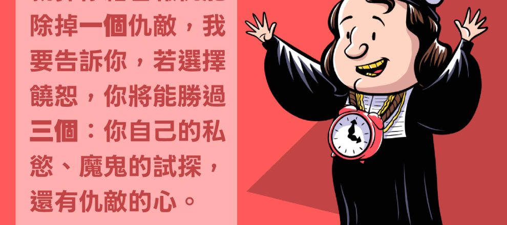 報仇只不過是滿足一時的私慾,但饒恕卻能真正勝過私慾。就算你藉著報仇能除掉一個仇敵,我要告訴你,若選擇饒恕,你將能勝過三個:你自己的私慾、魔鬼的試探,還有仇敵的心。(弗來福)REFTOONS