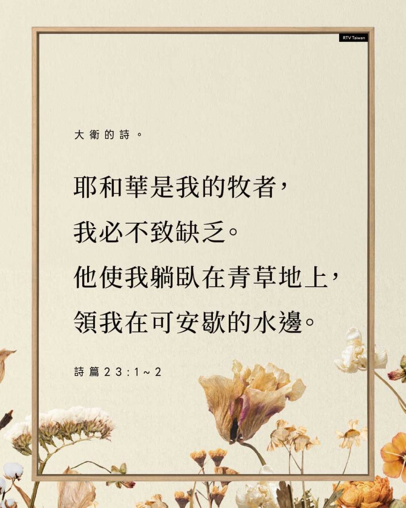 大衛的詩。 耶和華是我的牧者， 我必不致缺乏。 他使我躺臥在青草地上， 領我在可安歇的水邊。 詩篇23:1~2