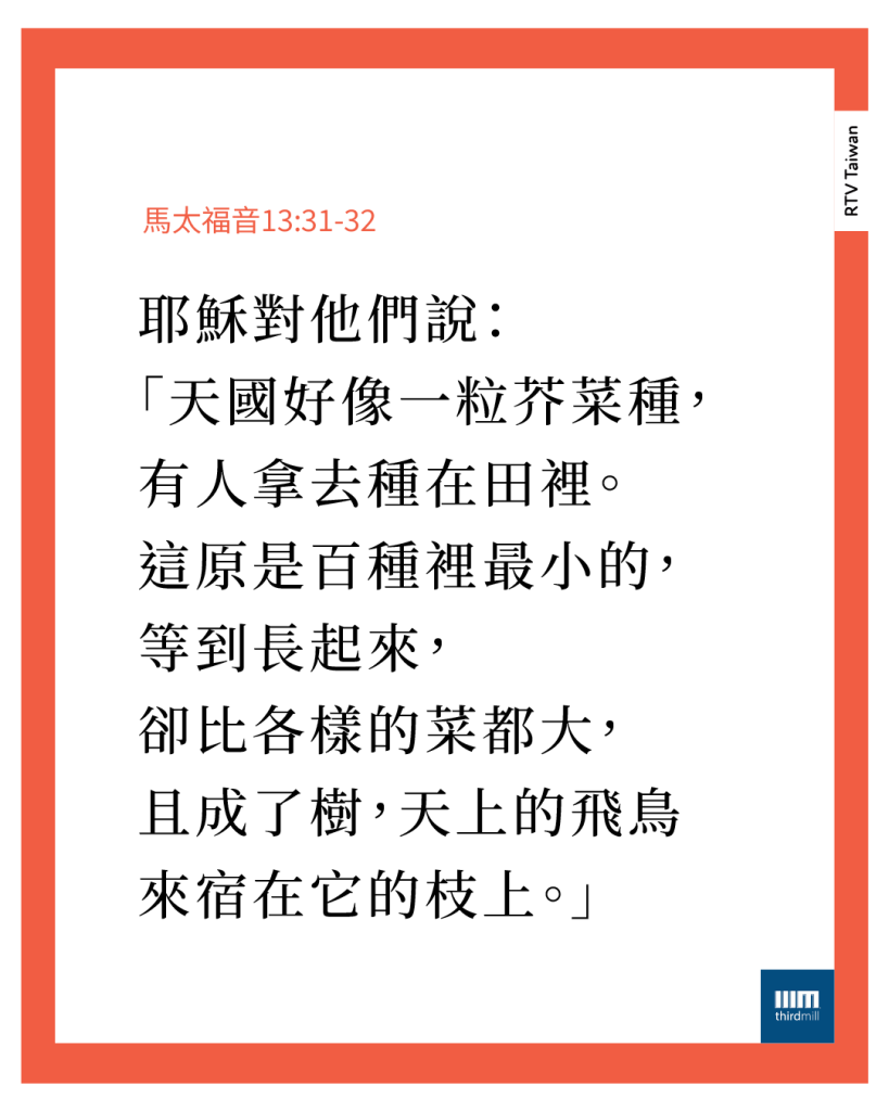 他……對他們說:「天國好像一粒芥菜種,有人拿去種在田裡。這原是百種裡最小的,等到長起來,卻比各樣的菜都大,且成了樹,天上的飛鳥來宿在它的枝上。」(馬太福音13章31到32節)